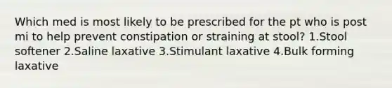 Which med is most likely to be prescribed for the pt who is post mi to help prevent constipation or straining at stool? 1.Stool softener 2.Saline laxative 3.Stimulant laxative 4.Bulk forming laxative