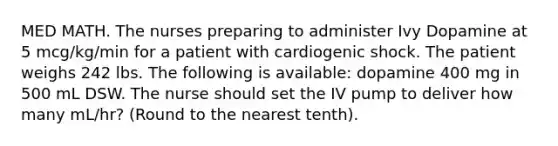 MED MATH. The nurses preparing to administer Ivy Dopamine at 5 mcg/kg/min for a patient with cardiogenic shock. The patient weighs 242 lbs. The following is available: dopamine 400 mg in 500 mL DSW. The nurse should set the IV pump to deliver how many mL/hr? (Round to the nearest tenth).