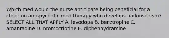 Which med would the nurse anticipate being beneficial for a client on anti-pychotic med therapy who develops parkinsonism? SELECT ALL THAT APPLY A. levodopa B. benztropine C. amantadine D. bromocriptine E. diphenhydramine