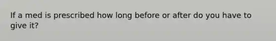 If a med is prescribed how long before or after do you have to give it?