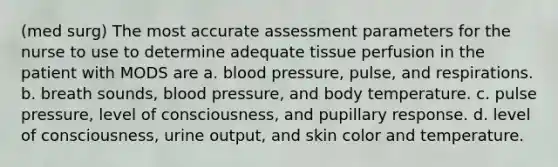 (med surg) The most accurate assessment parameters for the nurse to use to determine adequate tissue perfusion in the patient with MODS are a. blood pressure, pulse, and respirations. b. breath sounds, blood pressure, and body temperature. c. pulse pressure, level of consciousness, and pupillary response. d. level of consciousness, urine output, and skin color and temperature.