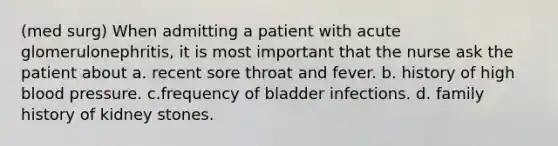 (med surg) When admitting a patient with acute glomerulonephritis, it is most important that the nurse ask the patient about a. recent sore throat and fever. b. history of high blood pressure. c.frequency of bladder infections. d. family history of kidney stones.