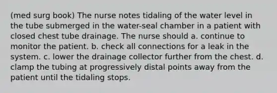 (med surg book) The nurse notes tidaling of the water level in the tube submerged in the water-seal chamber in a patient with closed chest tube drainage. The nurse should a. continue to monitor the patient. b. check all connections for a leak in the system. c. lower the drainage collector further from the chest. d. clamp the tubing at progressively distal points away from the patient until the tidaling stops.