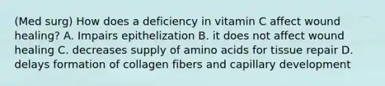 (Med surg) How does a deficiency in vitamin C affect wound healing? A. Impairs epithelization B. it does not affect wound healing C. decreases supply of amino acids for tissue repair D. delays formation of collagen fibers and capillary development