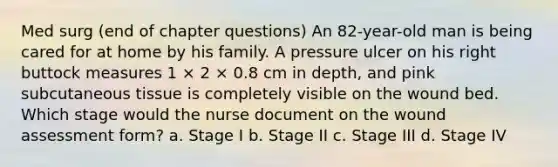 Med surg (end of chapter questions) An 82-year-old man is being cared for at home by his family. A pressure ulcer on his right buttock measures 1 × 2 × 0.8 cm in depth, and pink subcutaneous tissue is completely visible on the wound bed. Which stage would the nurse document on the wound assessment form? a. Stage I b. Stage II c. Stage III d. Stage IV