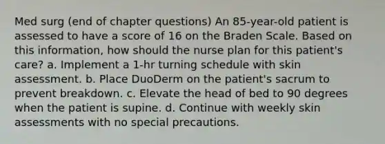 Med surg (end of chapter questions) An 85-year-old patient is assessed to have a score of 16 on the Braden Scale. Based on this information, how should the nurse plan for this patient's care? a. Implement a 1-hr turning schedule with skin assessment. b. Place DuoDerm on the patient's sacrum to prevent breakdown. c. Elevate the head of bed to 90 degrees when the patient is supine. d. Continue with weekly skin assessments with no special precautions.