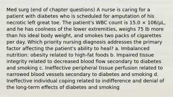 Med surg (end of chapter questions) A nurse is caring for a patient with diabetes who is scheduled for amputation of his necrotic left great toe. The patient's WBC count is 15.0 × 106/µL, and he has coolness of the lower extremities, weighs 75 lb more than his ideal body weight, and smokes two packs of cigarettes per day. Which priority nursing diagnosis addresses the primary factor affecting the patient's ability to heal? a. Imbalanced nutrition: obesity related to high-fat foods b. Impaired tissue integrity related to decreased blood flow secondary to diabetes and smoking c. Ineffective peripheral tissue perfusion related to narrowed blood vessels secondary to diabetes and smoking d. Ineffective individual coping related to indifference and denial of the long-term effects of diabetes and smoking