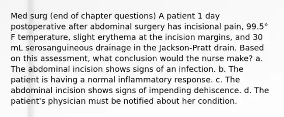 Med surg (end of chapter questions) A patient 1 day postoperative after abdominal surgery has incisional pain, 99.5° F temperature, slight erythema at the incision margins, and 30 mL serosanguineous drainage in the Jackson-Pratt drain. Based on this assessment, what conclusion would the nurse make? a. The abdominal incision shows signs of an infection. b. The patient is having a normal inflammatory response. c. The abdominal incision shows signs of impending dehiscence. d. The patient's physician must be notified about her condition.