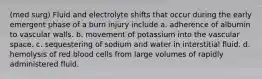 (med surg) Fluid and electrolyte shifts that occur during the early emergent phase of a burn injury include a. adherence of albumin to vascular walls. b. movement of potassium into the vascular space. c. sequestering of sodium and water in interstitial fluid. d. hemolysis of red blood cells from large volumes of rapidly administered fluid.