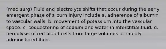 (med surg) Fluid and electrolyte shifts that occur during the early emergent phase of a burn injury include a. adherence of albumin to vascular walls. b. movement of potassium into the vascular space. c. sequestering of sodium and water in interstitial fluid. d. hemolysis of red blood cells from large volumes of rapidly administered fluid.