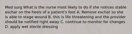 Med surg What is the nurse most likely to do if she notices stable eschar on the heels of a patient's foot A. Remove eschar so she is able to stage wound B. this is life threatening and the provider should be notified right away C. continue to monitor for changes D. apply wet sterile dressing