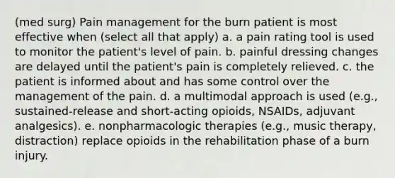 (med surg) Pain management for the burn patient is most effective when (select all that apply) a. a pain rating tool is used to monitor the patient's level of pain. b. painful dressing changes are delayed until the patient's pain is completely relieved. c. the patient is informed about and has some control over the management of the pain. d. a multimodal approach is used (e.g., sustained-release and short-acting opioids, NSAIDs, adjuvant analgesics). e. nonpharmacologic therapies (e.g., music therapy, distraction) replace opioids in the rehabilitation phase of a burn injury.