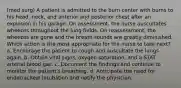 (med surg) A patient is admitted to the burn center with burns to his head, neck, and anterior and posterior chest after an explosion in his garage. On assessment, the nurse auscultates wheezes throughout the lung fields. On reassessment, the wheezes are gone and the breath sounds are greatly diminished. Which action is the most appropriate for the nurse to take next? a. Encourage the patient to cough and auscultate the lungs again. b. Obtain vital signs, oxygen saturation, and a STAT arterial blood gas. c. Document the findings and continue to monitor the patient's breathing. d. Anticipate the need for endotracheal intubation and notify the physician.