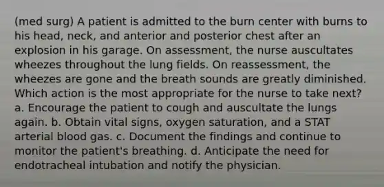 (med surg) A patient is admitted to the burn center with burns to his head, neck, and anterior and posterior chest after an explosion in his garage. On assessment, the nurse auscultates wheezes throughout the lung fields. On reassessment, the wheezes are gone and the breath sounds are greatly diminished. Which action is the most appropriate for the nurse to take next? a. Encourage the patient to cough and auscultate the lungs again. b. Obtain vital signs, oxygen saturation, and a STAT arterial blood gas. c. Document the findings and continue to monitor the patient's breathing. d. Anticipate the need for endotracheal intubation and notify the physician.