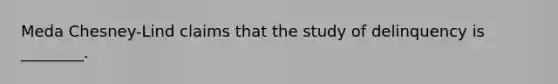 Meda Chesney-Lind claims that the study of delinquency is ________.