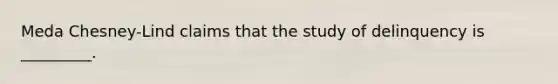 Meda Chesney-Lind claims that the study of delinquency is _________.