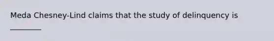 Meda Chesney-Lind claims that the study of delinquency is ________