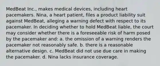 MedBeat Inc., makes medical devices, including heart pacemakers. Nina, a heart patient, files a product liability suit against MedBeat, alleging a warning defect with respect to its pacemaker. In deciding whether to hold MedBeat liable, the court may consider whether there is a foreseeable risk of harm posed by the pacemaker and: a. the omission of a warning renders the pacemaker not reasonably safe. b. there is a reasonable alternative design. c. MedBeat did not use due care in making the pacemaker. d. Nina lacks insurance coverage.