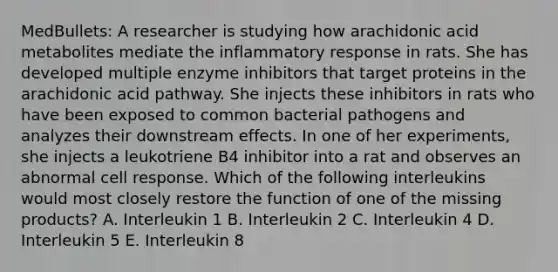 MedBullets: A researcher is studying how arachidonic acid metabolites mediate the inflammatory response in rats. She has developed multiple enzyme inhibitors that target proteins in the arachidonic acid pathway. She injects these inhibitors in rats who have been exposed to common bacterial pathogens and analyzes their downstream effects. In one of her experiments, she injects a leukotriene B4 inhibitor into a rat and observes an abnormal cell response. Which of the following interleukins would most closely restore the function of one of the missing products? A. Interleukin 1 B. Interleukin 2 C. Interleukin 4 D. Interleukin 5 E. Interleukin 8