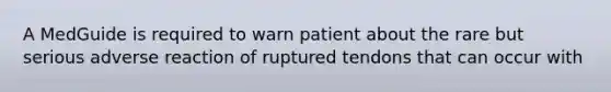 A MedGuide is required to warn patient about the rare but serious adverse reaction of ruptured tendons that can occur with