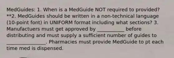 MedGuides: 1. When is a MedGuide NOT required to provided? **2. MedGuides should be written in a non-technical language (10-point font) in UNIFORM format including what sections? 3. Manufactuers must get approved by ___________ before distributing and must supply a sufficient number of guides to ________________. Pharmacies must provide MedGuide to pt each time med is dispensed.