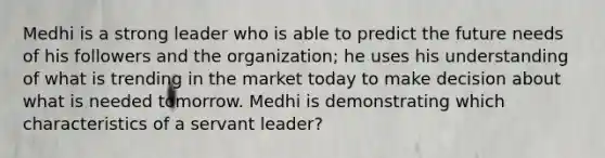 Medhi is a strong leader who is able to predict the future needs of his followers and the organization; he uses his understanding of what is trending in the market today to make decision about what is needed tomorrow. Medhi is demonstrating which characteristics of a servant leader?