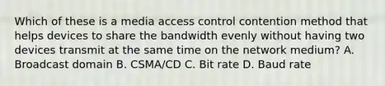 Which of these is a media access control contention method that helps devices to share the bandwidth evenly without having two devices transmit at the same time on the network medium? A. Broadcast domain B. CSMA/CD C. Bit rate D. Baud rate