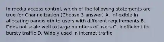 In media access control, which of the following statements are true for Channelization (Choose 3 answer) A. Inflexible in allocating bandwidth to users with different requirements B. Does not scale well to large numbers of users C. Inefficient for bursty traffic D. Widely used in intemet traffic