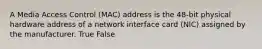 A Media Access Control (MAC) address is the 48-bit physical hardware address of a network interface card (NIC) assigned by the manufacturer. True False