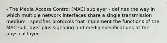 - The Media Access Control (MAC) sublayer - defines the way in which multiple network interfaces share a single transmission medium - specifies protocols that implement the functions of the MAC sub-layer plus signaling and media specifications at the physical layer