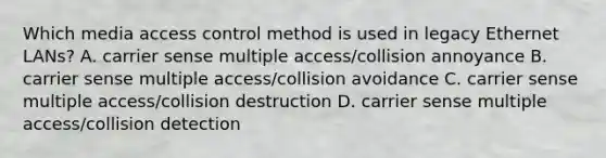 Which media access control method is used in legacy Ethernet LANs? A. carrier sense multiple access/collision annoyance B. carrier sense multiple access/collision avoidance C. carrier sense multiple access/collision destruction D. carrier sense multiple access/collision detection