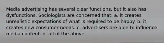 Media advertising has several clear functions, but it also has dysfunctions. Sociologists are concerned that: a. it creates unrealistic expectations of what is required to be happy. b. it creates new consumer needs. c. advertisers are able to influence media content. d. all of the above