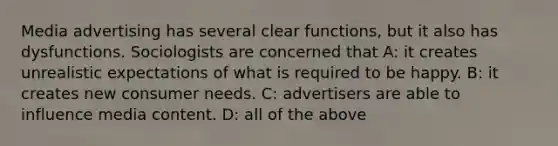 Media advertising has several clear functions, but it also has dysfunctions. Sociologists are concerned that A: it creates unrealistic expectations of what is required to be happy. B: it creates new consumer needs. C: advertisers are able to influence media content. D: all of the above