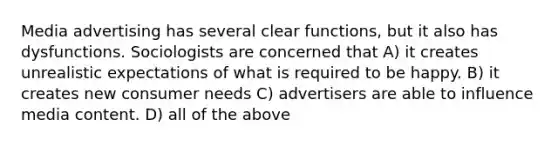 Media advertising has several clear functions, but it also has dysfunctions. Sociologists are concerned that A) it creates unrealistic expectations of what is required to be happy. B) it creates new consumer needs C) advertisers are able to influence media content. D) all of the above