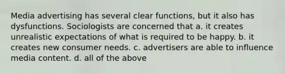 Media advertising has several clear functions, but it also has dysfunctions. Sociologists are concerned that a. it creates unrealistic expectations of what is required to be happy. b. it creates new consumer needs. c. advertisers are able to influence media content. d. all of the above