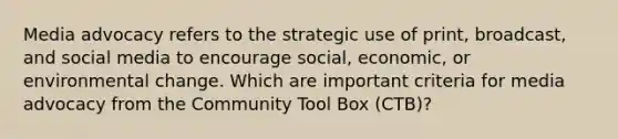 Media advocacy refers to the strategic use of print, broadcast, and social media to encourage social, economic, or environmental change. Which are important criteria for media advocacy from the Community Tool Box (CTB)?