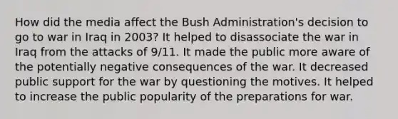 How did the media affect the Bush Administration's decision to go to war in Iraq in 2003? It helped to disassociate the war in Iraq from the attacks of 9/11. It made the public more aware of the potentially negative consequences of the war. It decreased public support for the war by questioning the motives. It helped to increase the public popularity of the preparations for war.