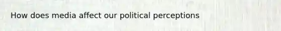 How does media affect our political perceptions