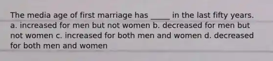 The media age of first marriage has _____ in the last fifty years. a. increased for men but not women b. decreased for men but not women c. increased for both men and women d. decreased for both men and women