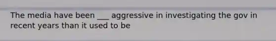 The media have been ___ aggressive in investigating the gov in recent years than it used to be