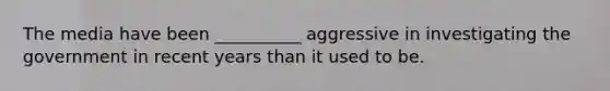 The media have been __________ aggressive in investigating the government in recent years than it used to be.