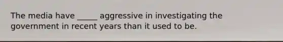 The media have _____ aggressive in investigating the government in recent years than it used to be.