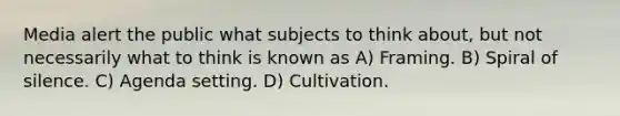 Media alert the public what subjects to think about, but not necessarily what to think is known as A) Framing. B) Spiral of silence. C) Agenda setting. D) Cultivation.