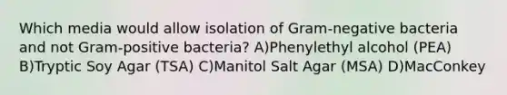 Which media would allow isolation of Gram-negative bacteria and not Gram-positive bacteria? A)Phenylethyl alcohol (PEA) B)Tryptic Soy Agar (TSA) C)Manitol Salt Agar (MSA) D)MacConkey