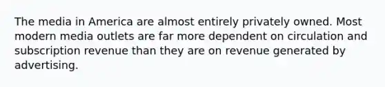 The media in America are almost entirely privately owned. Most modern media outlets are far more dependent on circulation and subscription revenue than they are on revenue generated by advertising.