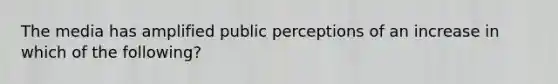 The media has amplified public perceptions of an increase in which of the following?