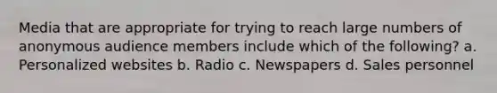 Media that are appropriate for trying to reach large numbers of anonymous audience members include which of the following? a. Personalized websites b. Radio c. Newspapers d. Sales personnel