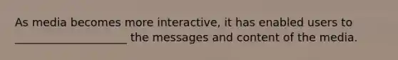 As media becomes more interactive, it has enabled users to ____________________ the messages and content of the media.