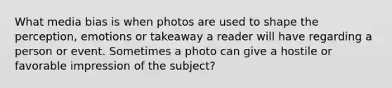 What media bias is when photos are used to shape the perception, emotions or takeaway a reader will have regarding a person or event. Sometimes a photo can give a hostile or favorable impression of the subject?