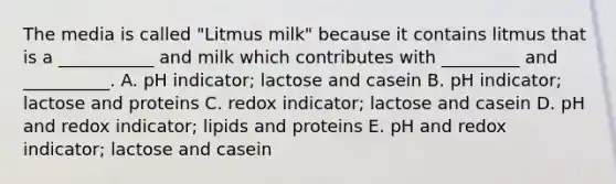 The media is called "Litmus milk" because it contains litmus that is a ___________ and milk which contributes with _________ and __________. A. pH indicator; lactose and casein B. pH indicator; lactose and proteins C. redox indicator; lactose and casein D. pH and redox indicator; lipids and proteins E. pH and redox indicator; lactose and casein